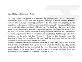 Case Study on Promissory Note: 
A lady called Gangabai was entitled, by endorsement, to a Government 
promissory note, which she had acquired through a broker named Acharya. 
Subsequently Acharya obtained possession of the note from Bai Gangabai, and he 
forged her endorsement on the note to himself. Subsequently he endorsed the note 
over to the defendants, the Bank of India, Ltd. The Bank sent the note, with other 
notes, to the Government Securities Department with a request for its renewal, and 
the note was in due course renewed by the prescribed officer of the Government 
Securities Department. When it was ultimately established that the signature of Bai 
Gangabai on the note had been forged by Acharya, Bai Gangabai sued the 
Secretary of State for the value of the note, and she recovered judgment for the 
amount due on the note with interest and costs. 
In this suit the Secretary of State sues the Bank of India, Ltd., and claims that the 
Bank is liable to indemnify him against the loss which he incurred by acting on the 
request of the Bank for the renewal of the note. Alternatively he claims that the 
renewed note, or the value thereof, may be returned to him on the basis that it was 
issued without consideration, or under a mistake of fact. 
 