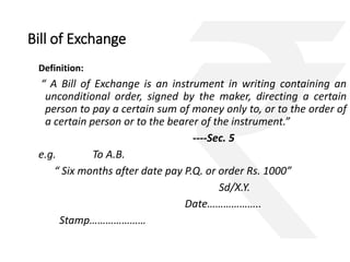 Bill of Exchange 
Definition: 
“ A Bill of Exchange is an instrument in writing containing an 
unconditional order, signed by the maker, directing a certain 
person to pay a certain sum of money only to, or to the order of 
a certain person or to the bearer of the instrument.” 
----Sec. 5 
e.g. To A.B. 
“ Six months after date pay P.Q. or order Rs. 1000” 
Sd/X.Y. 
Date……………….. 
Stamp………………… 
 