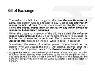 Bill of Exchange 
• The maker of a bill of exchange is called the Drawer He writes & 
signs. The person who is directed to pay is called the Drawee on 
whom the bill is drawn. The person who will receive the money is 
called the Payee. Payee may be drawer or any other person to 
whom the bill has been endorsed 
• When the payee has custody of the bill, he is called the Holder in 
whose possession the bill is . It is the holder’s duty to present the 
bill to the drawee for acceptance. The drawee becomes the 
Acceptor after signing on the bill - write in detail in acceptor 
• Sometimes the name of another person is mentioned as the 
person who will accept the bill if the original drawee does not 
accept it. Such a person is called the Drawee in case of Need 
• Acceptor for honour: In case the original drawee refuses to accept the bill or 
to furnish better security when demanded by the notary, any person who is 
not liable on the bill, may accept it with the consent of the holder, for the 
honour of any party liable on the bill. Such an acceptor is called ‘acceptor for 
honour’. 
 