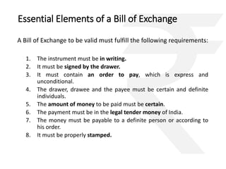 Essential Elements of a Bill of Exchange 
A Bill of Exchange to be valid must fulfill the following requirements: 
1. The instrument must be in writing. 
2. It must be signed by the drawer. 
3. It must contain an order to pay, which is express and 
unconditional. 
4. The drawer, drawee and the payee must be certain and definite 
individuals. 
5. The amount of money to be paid must be certain. 
6. The payment must be in the legal tender money of India. 
7. The money must be payable to a definite person or according to 
his order. 
8. It must be properly stamped. 
 