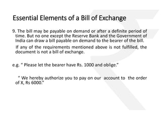 Essential Elements of a Bill of Exchange 
9. The bill may be payable on demand or after a definite period of 
time. But no one except the Reserve Bank and the Government of 
India can draw a bill payable on demand to the bearer of the bill. 
If any of the requirements mentioned above is not fulfilled, the 
document is not a bill of exchange. 
e.g. “ Please let the bearer have Rs. 1000 and oblige.” 
“ We hereby authorize you to pay on our account to the order 
of X, Rs 6000.” 
 