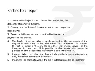 Parties to cheque 
1. Drawer. He is the person who draws the cheque, i.e., the 
depositor of money in the bank. 
2. Drawee. It is the drawer’s banker on whom the cheque has 
been drawn. 
3. Payee. He is the person who is entitled to receive the 
payment of the cheque. 
4. The holder: A person who is legally entitled to the possession of the 
negotiable instrument in his own name and to receive the amount 
thereof, is called a ‘holder’. He is either the original payee, or the 
indorsee. In case the bill is payable to the bearer, the person in 
possession of the negotiable instrument is called the ‘holder’. 
5. Indorser: When the holder transfers or indorses the instrument to anyone 
else, the holder becomes the ‘indorser’. 
6. Indorsee: The person to whom the bill is indorsed is called an ‘indorsee’. 
 