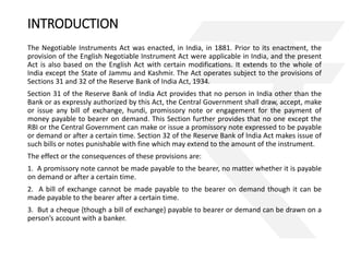 INTRODUCTION 
The Negotiable Instruments Act was enacted, in India, in 1881. Prior to its enactment, the 
provision of the English Negotiable Instrument Act were applicable in India, and the present 
Act is also based on the English Act with certain modifications. It extends to the whole of 
India except the State of Jammu and Kashmir. The Act operates subject to the provisions of 
Sections 31 and 32 of the Reserve Bank of India Act, 1934. 
Section 31 of the Reserve Bank of India Act provides that no person in India other than the 
Bank or as expressly authorized by this Act, the Central Government shall draw, accept, make 
or issue any bill of exchange, hundi, promissory note or engagement for the payment of 
money payable to bearer on demand. This Section further provides that no one except the 
RBI or the Central Government can make or issue a promissory note expressed to be payable 
or demand or after a certain time. Section 32 of the Reserve Bank of India Act makes issue of 
such bills or notes punishable with fine which may extend to the amount of the instrument. 
The effect or the consequences of these provisions are: 
1. A promissory note cannot be made payable to the bearer, no matter whether it is payable 
on demand or after a certain time. 
2. A bill of exchange cannot be made payable to the bearer on demand though it can be 
made payable to the bearer after a certain time. 
3. But a cheque {though a bill of exchange} payable to bearer or demand can be drawn on a 
person’s account with a banker. 
 
