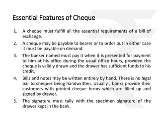 Essential Features of Cheque 
1. A cheque must fulfill all the essential requirements of a bill of 
exchange. 
2. A cheque may be payable to bearer or to order but in either case 
it must be payable on demand. 
3. The banker named must pay it when it is presented for payment 
to him at his office during the usual office hours, provided the 
cheque is validly drawn and the drawer has sufficient funds to his 
credit. 
4. Bills and notes may be written entirely by hand. There is no legal 
bar to cheques being handwritten. Usually , banks provide their 
customers with printed cheque forms which are filled up and 
signed by drawer. 
5. The signature must tally with the specimen signature of the 
drawer kept in the bank. 
 