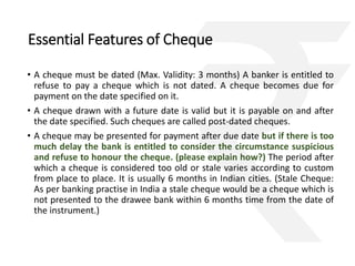 Essential Features of Cheque 
• A cheque must be dated (Max. Validity: 3 months) A banker is entitled to 
refuse to pay a cheque which is not dated. A cheque becomes due for 
payment on the date specified on it. 
• A cheque drawn with a future date is valid but it is payable on and after 
the date specified. Such cheques are called post-dated cheques. 
• A cheque may be presented for payment after due date but if there is too 
much delay the bank is entitled to consider the circumstance suspicious 
and refuse to honour the cheque. (please explain how?) The period after 
which a cheque is considered too old or stale varies according to custom 
from place to place. It is usually 6 months in Indian cities. (Stale Cheque: 
As per banking practise in India a stale cheque would be a cheque which is 
not presented to the drawee bank within 6 months time from the date of 
the instrument.) 
 