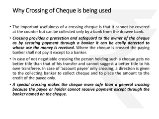Why Crossing of Cheque is being used 
• The important usefulness of a crossing cheque is that it cannot be covered 
at the counter but can be collected only by a bank from the drawee bank. 
• Crossing provides a protection and safeguard to the owner of the cheque 
as by securing payment through a banker it can be easily detected to 
whose use the money is received. Where the cheque is crossed the paying 
banker shall not pay it except to a banker. 
• In case of not negotiable crossing the person holding such a cheque gets no 
better title than that of his transfer and cannot suggest a better title to his 
own transferee. In case of 'account payee' only crossing, a direction is given 
to the collecting banker to collect cheque and to place the amount to the 
credit of the payee only. 
• A special crossing makes the cheque more safe than a general crossing 
because the payee or holder cannot receive payment except through the 
banker named on the cheque. 
 