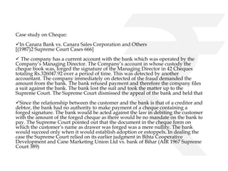 Case study on Cheque: 
In Canara Bank vs. Canara Sales Corporation and Others 
[(1987)2 Supreme Court Cases 666] 
 The company has a current account with the bank which was operated by the 
Company’s Managing Director. The Company’s account in whose custody the 
cheque book was, forged the signature of the Managing Director in 42 Cheques 
totaling Rs.326047.92 over a period of time. This was detected by another 
accountant. The company immediately on detected of the fraud demanded the 
amount from the bank. The bank refused payment and therefore the company files 
a suit against the bank. The bank lost the suit and took the matter up to the 
Supreme Court. The Supreme Court dismissed the appeal of the bank and held that 
Since the relationship between the customer and the bank is that of a creditor and 
debtor, the bank had no authority to make payment of a cheque containing a 
forged signature. The bank would be acted against the law in debiting the customer 
with the amount of the forged cheque as there would be no mandate on the bank to 
pay. The Supreme Court pointed out that the document in the cheque form on 
which the customer’s name as drawer was forged was a mere nullity. The bank 
would succeed only when it would establish adoption or estoppels. In dealing the 
case the Supreme Court relied on its earlier judgment in Bihta Cooperative 
Development and Cane Marketing Union Ltd vs. bank of Bihar (AIR 1967 Supreme 
Court 389) 
 