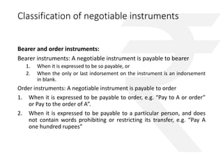 Classification of negotiable instruments 
Bearer and order instruments: 
Bearer instruments: A negotiable instrument is payable to bearer 
1. When it is expressed to be so payable, or 
2. When the only or last indorsement on the instrument is an indorsement 
in blank. 
Order instruments: A negotiable instrument is payable to order 
1. When it is expressed to be payable to order, e.g. “Pay to A or order” 
or Pay to the order of A”. 
2. When it is expressed to be payable to a particular person, and does 
not contain words prohibiting or restricting its transfer, e.g. “Pay A 
one hundred rupees” 
 