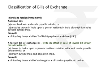 Classification of Bills of Exchange 
Inland and foreign instruments: 
An inland bill: 
(a) must be drawn and made payable in India, or 
(b) must be drawn in India upon a person resident in India although it may be 
payable outside India. 
Example 
X of Bombay draws a bill on Y of Delhi payable at Yorkshire (U.K.). 
A foreign bill of exchange is: - write its effect in case of invalid bill drawn 
outside India etc. 
(a) drawn in India upon a person resident outside India and made payable 
outside India, or 
(b) drawn outside India and payable in India. 
Example 
X of Bombay draws a bill of exchange on Y of London payable at London. 
 