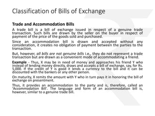 Classification of Bills of Exchange 
Trade and Accommodation Bills 
A trade bill is a bill of exchange issued in respect of a genuine trade 
transaction. Such bills are drawn by the seller on the buyer in respect of 
payment of the price of the goods sold and purchased. 
Since an accommodation bill is drawn and accepted without any 
consideration, it creates no obligation of payment between the parties to the 
transaction. 
But, however, all bills are not genuine bills i.e., they do not represent a trade 
transaction but are drawn as a convenient mode of accommodating a friend. 
Example - Thus, X may be in need of money and approaches his friend Y who 
instead of lending money directly, draws and accepts a bill of exchange, say, for Rs. 
5,000. If the credit of Y is good it lends a currency to the bill and it can be 
discounted with the bankers or any other person. 
On maturity, X remits the amount with Y who in turn pays it in honoring the bill of 
exchange on presentment. 
Thus, it provides an accommodation to the party and is, therefore, called an 
'Accommodation Bill'. The language and form of an accommodation bill is, 
however, similar to a genuine trade bill. 
 