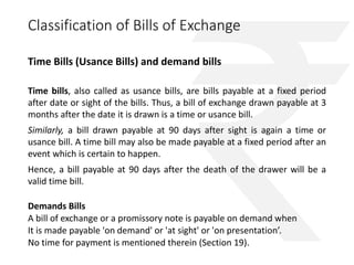 Classification of Bills of Exchange 
Time Bills (Usance Bills) and demand bills 
Time bills, also called as usance bills, are bills payable at a fixed period 
after date or sight of the bills. Thus, a bill of exchange drawn payable at 3 
months after the date it is drawn is a time or usance bill. 
Similarly, a bill drawn payable at 90 days after sight is again a time or 
usance bill. A time bill may also be made payable at a fixed period after an 
event which is certain to happen. 
Hence, a bill payable at 90 days after the death of the drawer will be a 
valid time bill. 
Demands Bills 
A bill of exchange or a promissory note is payable on demand when 
It is made payable 'on demand' or 'at sight' or 'on presentation’. 
No time for payment is mentioned therein (Section 19). 
 
