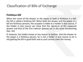 Classification of Bills of Exchange 
Fictitious bill 
When the name of the drawer or the payee or both is fictitious in a bill, 
the bill is called a fictitious bill. When both the drawer and the payee of a 
bill are fictitious persons, the acceptor is liable to a holder in due course, if 
the holder in due course can show that the signature of the supposed 
drawer and that of the first indorser (payee) are in the same handwriting 
(Sec. 42). 
If, however, the holder knows or has reason to believe that the drawer or 
the payee is a fictitious person, he is not a holder in due course as he is 
not getting the bill in good faith and as such cannot claim the money. 
 