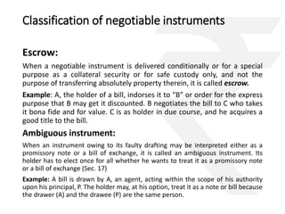 Classification of negotiable instruments 
Escrow: 
When a negotiable instrument is delivered conditionally or for a special 
purpose as a collateral security or for safe custody only, and not the 
purpose of transferring absolutely property therein, it is called escrow. 
Example: A, the holder of a bill, indorses it to “B” or order for the express 
purpose that B may get it discounted. B negotiates the bill to C who takes 
it bona fide and for value. C is as holder in due course, and he acquires a 
good title to the bill. 
Ambiguous instrument: 
When an instrument owing to its faulty drafting may be interpreted either as a 
promissory note or a bill of exchange, it is called an ambiguous instrument. Its 
holder has to elect once for all whether he wants to treat it as a promissory note 
or a bill of exchange (Sec. 17) 
Example: A bill is drawn by A, an agent, acting within the scope of his authority 
upon his principal, P. The holder may, at his option, treat it as a note or bill because 
the drawer (A) and the drawee (P) are the same person. 
 