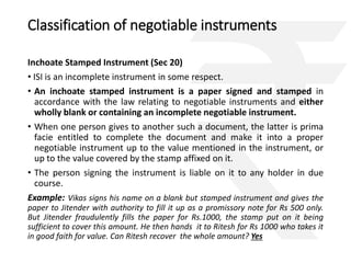 Classification of negotiable instruments 
Inchoate Stamped Instrument (Sec 20) 
• ISI is an incomplete instrument in some respect. 
• An inchoate stamped instrument is a paper signed and stamped in 
accordance with the law relating to negotiable instruments and either 
wholly blank or containing an incomplete negotiable instrument. 
• When one person gives to another such a document, the latter is prima 
facie entitled to complete the document and make it into a proper 
negotiable instrument up to the value mentioned in the instrument, or 
up to the value covered by the stamp affixed on it. 
• The person signing the instrument is liable on it to any holder in due 
course. 
Example: Vikas signs his name on a blank but stamped instrument and gives the 
paper to Jitender with authority to fill it up as a promissory note for Rs 500 only. 
But Jitender fraudulently fills the paper for Rs.1000, the stamp put on it being 
sufficient to cover this amount. He then hands it to Ritesh for Rs 1000 who takes it 
in good faith for value. Can Ritesh recover the whole amount? Yes 
 