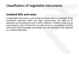 Classification of negotiable instruments 
Undated bills and notes 
A negotiable instrument is not invalid by reason that it is undated. If the 
instrument otherwise fulfils the legal requirements, the date of its 
execution can be proved by oral or other evidence. A holder in due course 
may, however, insert therein the true date of issue or acceptance, and the 
instrument shall be payable accordingly. Such an insertion is not regarded 
as a material alteration. 
 