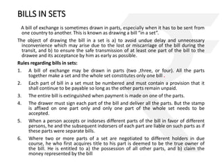 BILLS IN SETS 
A bill of exchange is sometimes drawn in parts, especially when it has to be sent from 
one country to another. This is known as drawing a bill “in a set”. 
The object of drawing the bill in a set is a) to avoid undue delay and unnecessary 
inconvenience which may arise due to the lost or miscarriage of the bill during the 
transit, and b) to ensure the safe transmission of at least one part of the bill to the 
drawee and its acceptance by him as early as possible. 
Rules regarding bills in sets: 
1. A bill of exchange may be drawn in parts (two ,three, or four). All the parts 
together make a set and the whole set constitutes only one bill . 
2. Each part of bill in a set must be numbered and must contain a provision that it 
shall continue to be payable so long as the other parts remain unpaid. 
3. The entire bill is extinguished when payment is made on one of the parts. 
4. The drawer must sign each part of the bill and deliver all the parts. But the stamp 
is affixed on one part only and only one part of the whole set needs to be 
accepted. 
5. When a person accepts or indorses different parts of the bill in favor of different 
persons, he and the subsequent indorsers of each part are liable on such parts as if 
these parts were separate bills. 
6. Where two or more parts of a set are negotiated to different holders in due 
course, he who first acquires title to his part is deemed to be the true owner of 
the bill. He is entitled to a) the possession of all other parts, and b) claim the 
money represented by the bill 
 