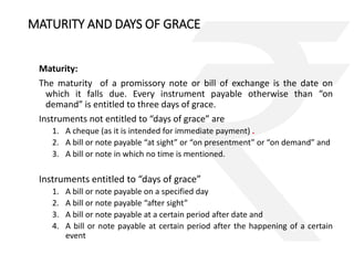 MATURITY AND DAYS OF GRACE 
Maturity: 
The maturity of a promissory note or bill of exchange is the date on 
which it falls due. Every instrument payable otherwise than “on 
demand” is entitled to three days of grace. 
Instruments not entitled to “days of grace” are 
1. A cheque (as it is intended for immediate payment) . 
2. A bill or note payable “at sight” or “on presentment” or “on demand” and 
3. A bill or note in which no time is mentioned. 
Instruments entitled to “days of grace” 
1. A bill or note payable on a specified day 
2. A bill or note payable “after sight” 
3. A bill or note payable at a certain period after date and 
4. A bill or note payable at certain period after the happening of a certain 
event 
 