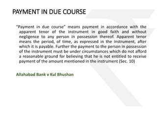 PAYMENT IN DUE COURSE 
“Payment in due course” means payment in accordance with the 
apparent tenor of the instrument in good faith and without 
negligence to any person in possession thereof. Apparent tenor 
means the period, of time, as expressed in the instrument, after 
which it is payable. Further the payment to the person in possession 
of the instrument must be under circumstances which do not afford 
a reasonable ground for believing that he is not entitled to receive 
payment of the amount mentioned in the instrument (Sec. 10) 
Allahabad Bank v Kul Bhushan 
 