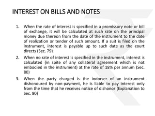 INTEREST ON BILLS AND NOTES 
1. When the rate of interest is specified in a promissory note or bill 
of exchange, it will be calculated at such rate on the principal 
money due thereon from the date of the instrument to the date 
of realization or tender of such amount. If a suit is filed on the 
instrument, interest is payable up to such date as the court 
directs (Sec. 79) 
2. When no rate of interest is specified in the instrument, interest is 
calculated (in spite of any collateral agreement which is not 
embodied in the instrument) at the rate of 18% per annum (Sec. 
80) 
3. When the party charged is the indorser of an instrument 
dishonoured by non-payment, he is liable to pay interest only 
from the time that he receives notice of dishonor (Explanation to 
Sec. 80) 
 