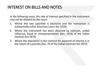 INTEREST ON BILLS AND NOTES 
In the following cases, the rate of interest specified in the instrument 
may not be allowed by the court: 
1. Where the rate specified is excessive and the transaction is 
substantially unfair (Usurious Loans Act 1918). 
2. Where the instrument has been obtained by coercion, undue 
influence, fraud or misrepresentation (Sec. 19-A) of the Indian 
Contract Act 1872) 
3. Where the stipulation in the contract for payment of interest is in 
the nature of a penalty (Sec. 74 of the Indian Contract Act 1872) 
 