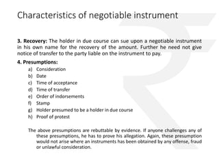 Characteristics of negotiable instrument 
3. Recovery: The holder in due course can sue upon a negotiable instrument 
in his own name for the recovery of the amount. Further he need not give 
notice of transfer to the party liable on the instrument to pay. 
4. Presumptions: 
a) Consideration 
b) Date 
c) Time of acceptance 
d) Time of transfer 
e) Order of indorsements 
f) Stamp 
g) Holder presumed to be a holder in due course 
h) Proof of protest 
The above presumptions are rebuttable by evidence. If anyone challenges any of 
these presumptions, he has to prove his allegation. Again, these presumption 
would not arise where an instruments has been obtained by any offense, fraud 
or unlawful consideration. 
 