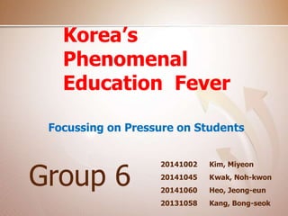 Korea’s 
Phenomenal 
Education Fever 
Focussing on Pressure on Students 
Kim, Miyeon 
Kwak, Noh-kwon 
Heo, Jeong-eun 
Kang, Bong-seok 
Group 6 20141002 
20141045 
20141060 
20131058 
 