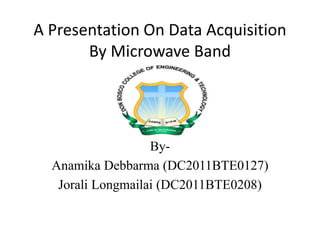A Presentation On Data Acquisition 
By Microwave Band 
By- 
Anamika Debbarma (DC2011BTE0127) 
Jorali Longmailai (DC2011BTE0208) 
 