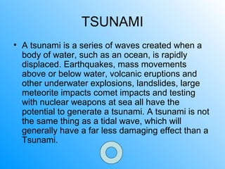 TSUNAMI
• A tsunami is a series of waves created when a
body of water, such as an ocean, is rapidly
displaced. Earthquakes, mass movements
above or below water, volcanic eruptions and
other underwater explosions, landslides, large
meteorite impacts comet impacts and testing
with nuclear weapons at sea all have the
potential to generate a tsunami. A tsunami is not
the same thing as a tidal wave, which will
generally have a far less damaging effect than a
Tsunami.
 