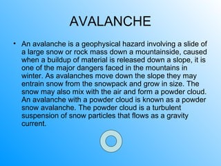 AVALANCHE
• An avalanche is a geophysical hazard involving a slide of
a large snow or rock mass down a mountainside, caused
when a buildup of material is released down a slope, it is
one of the major dangers faced in the mountains in
winter. As avalanches move down the slope they may
entrain snow from the snowpack and grow in size. The
snow may also mix with the air and form a powder cloud.
An avalanche with a powder cloud is known as a powder
snow avalanche. The powder cloud is a turbulent
suspension of snow particles that flows as a gravity
current.
 