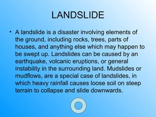 LANDSLIDE
• A landslide is a disaster involving elements of
the ground, including rocks, trees, parts of
houses, and anything else which may happen to
be swept up. Landslides can be caused by an
earthquake, volcanic eruptions, or general
instability in the surrounding land. Mudslides or
mudflows, are a special case of landslides, in
which heavy rainfall causes loose soil on steep
terrain to collapse and slide downwards.
 