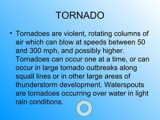 TORNADO
• Tornadoes are violent, rotating columns of
air which can blow at speeds between 50
and 300 mph, and possibly higher.
Tornadoes can occur one at a time, or can
occur in large tornado outbreaks along
squall lines or in other large areas of
thunderstorm development. Waterspouts
are tornadoes occurring over water in light
rain conditions.
 