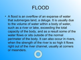 FLOOD
• A flood is an overflow of an expanse of water
that submerges land, a deluge. It is usually due
to the volume of water within a body of water,
such as a river or lake, exceeding the total
capacity of the body, and as a result some of the
water flows or sits outside of the normal
perimeter of the body. It can also occur in rivers,
when the strength of the river is so high it flows
right out of the river channel, usually at corners
or meanders.
 