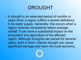 DROUGHT
• A drought is an extended period of months or
years when a region suffers a severe deficiency
in its water supply. Generally, this occurs when a
region receives consistently below average
rainfall. It can have a substantial impact on the
ecosystem and agriculture of the affected
region. Although droughts can persist for several
years, even a short, intense drought can cause
significant damage and harm the local economy.
 