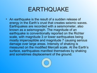 EARTHQUAKE
• An earthquake is the result of a sudden release of
energy in the Earth’s crust that creates seismic waves.
Earthquakes are recorded with a seismometer, also
known as a seismograph. The magnitude of an
earthquake is conventionally reported on the Richter
scale, with magnitude 3 or lower earthquakes being
mostly imperceptible and magnitude 7 causing serious
damage over large areas. Intensity of shaking is
measured on the modified Mercalli scale. At the Earth’s
surface, earthquakes manifest themselves by shaking
and sometimes displacement of the ground.
 