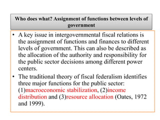 • A key issue in intergovernmental fiscal relations is
the assignment of functions and finances to different
levels of government. This can also be described as
the allocation of the authority and responsibility for
the public sector decisions among different power
centers.
• The traditional theory of fiscal federalism identifies
three major functions for the public sector:
(1)macroeconomic stabilization, (2)income
distribution and (3)resource allocation (Oates, 1972
and 1999).
Who does what? Assignment of functions between levels of
government
 