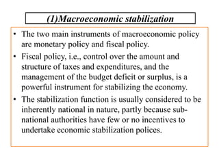 • The two main instruments of macroeconomic policy
are monetary policy and fiscal policy.
• Fiscal policy, i.e., control over the amount and
structure of taxes and expenditures, and the
management of the budget deficit or surplus, is a
powerful instrument for stabilizing the economy.
• The stabilization function is usually considered to be
inherently national in nature, partly because sub-
national authorities have few or no incentives to
undertake economic stabilization polices.
(1)Macroeconomic stabilization
 