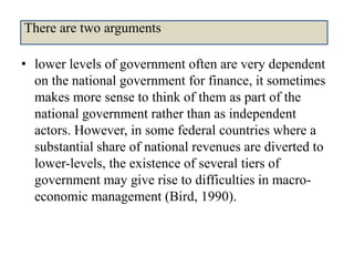 • lower levels of government often are very dependent
on the national government for finance, it sometimes
makes more sense to think of them as part of the
national government rather than as independent
actors. However, in some federal countries where a
substantial share of national revenues are diverted to
lower-levels, the existence of several tiers of
government may give rise to difficulties in macro-
economic management (Bird, 1990).
There are two arguments
 