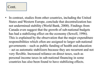 • In contrast, studies from other countries, including the United
States and Western Europe, conclude that decentralization has
not undermined stability (World Bank, 2000). Findings from
Canada even suggest that the growth of sub-national budgets
has had a stabilizing effect on the economy (Sewell, 1996).
This is explained by the observation that the major expenditure
responsibilities which often are assigned to larger sub-national
governments – such as public funding of health and education
– act as automatic stabilizers because they are recurrent and not
very flexible. Increased reliance on direct taxes, such as
personal income taxes in sub-national financing in some
countries has also been found to have stabilizing effects.
Cont.
 