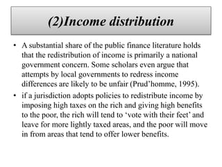 (2)Income distribution
• A substantial share of the public finance literature holds
that the redistribution of income is primarily a national
government concern. Some scholars even argue that
attempts by local governments to redress income
differences are likely to be unfair (Prud’homme, 1995).
• if a jurisdiction adopts policies to redistribute income by
imposing high taxes on the rich and giving high benefits
to the poor, the rich will tend to ‘vote with their feet’ and
leave for more lightly taxed areas, and the poor will move
in from areas that tend to offer lower benefits.
 