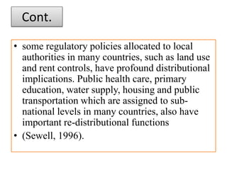 Cont.
• some regulatory policies allocated to local
authorities in many countries, such as land use
and rent controls, have profound distributional
implications. Public health care, primary
education, water supply, housing and public
transportation which are assigned to sub-
national levels in many countries, also have
important re-distributional functions
• (Sewell, 1996).
 