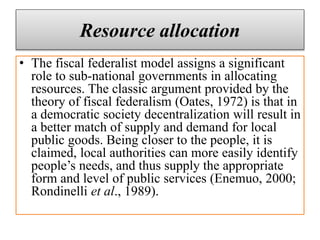 Resource allocation
• The fiscal federalist model assigns a significant
role to sub-national governments in allocating
resources. The classic argument provided by the
theory of fiscal federalism (Oates, 1972) is that in
a democratic society decentralization will result in
a better match of supply and demand for local
public goods. Being closer to the people, it is
claimed, local authorities can more easily identify
people’s needs, and thus supply the appropriate
form and level of public services (Enemuo, 2000;
Rondinelli et al., 1989).
 