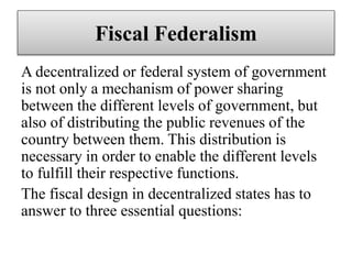 Fiscal Federalism
A decentralized or federal system of government
is not only a mechanism of power sharing
between the different levels of government, but
also of distributing the public revenues of the
country between them. This distribution is
necessary in order to enable the different levels
to fulfill their respective functions.
The fiscal design in decentralized states has to
answer to three essential questions:
 