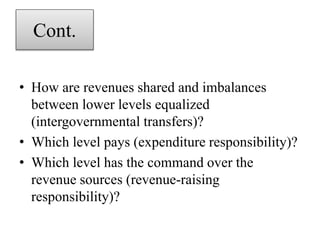Cont.
• How are revenues shared and imbalances
between lower levels equalized
(intergovernmental transfers)?
• Which level pays (expenditure responsibility)?
• Which level has the command over the
revenue sources (revenue-raising
responsibility)?
 