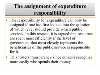 The assignment of expenditure
responsibility
• The responsibility for expenditure can only be
assigned if one has first looked into the question
of which level should provide which public
services. In this respect, it is argued that resources
are spent most efficiently if the level of
government that most closely represents the
beneficiaries of the public service is responsible
for it.
• This fosters transparency since citizens recognize
more easily who spends their money.
 