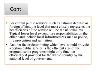 Cont.
• For certain public services, such as national defense or
foreign affairs, the level that most closely represents the
beneficiaries of the service will be the national level.
Typical lower level expenditure responsibilities on the
other hand include local infrastructures such as police,
fire prevention and sanitation.
• Another factor determining which level should provide
a certain public service is the efficient size of the
program: some programs might only function
efficiently if provided for the whole country by the
national level of government.
 