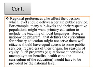 Cont.
 Regional preferences also affect the question
which level should deliver a certain public service.
For example, many sub-levels and their respective
populations might want primary education to
include the teaching of local languages. Here, a
nationwide program that defines the curriculum
for primary education might not serve them well
citizens should have equal access to some public
services, regardless of their origin, for reasons of
equity. Such programs (e.g. retirement pensions,
unemployment benefits, health care, the
curriculum of the education) would have to be
provided by the national level.
 