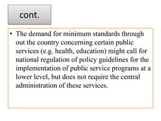 cont.
• The demand for minimum standards through
out the country concerning certain public
services (e.g. health, education) might call for
national regulation of policy guidelines for the
implementation of public service programs at a
lower level, but does not require the central
administration of these services.
 