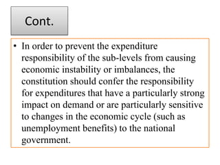 Cont.
• In order to prevent the expenditure
responsibility of the sub-levels from causing
economic instability or imbalances, the
constitution should confer the responsibility
for expenditures that have a particularly strong
impact on demand or are particularly sensitive
to changes in the economic cycle (such as
unemployment benefits) to the national
government.
 