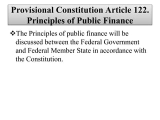 Provisional Constitution Article 122.
Principles of Public Finance
The Principles of public finance will be
discussed between the Federal Government
and Federal Member State in accordance with
the Constitution.
 
