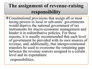 The assignment of revenue-raising
responsibility
Constitutional provisions that assign all or most
taxing powers to local or sub-units‘ governments
would deprive the national government of tax
instruments for macro-economic management and
hinder it in redistributive policies. For these
reasons, it is usually recommended that each level
of government be provided with its own sources of
revenue, and, additionally, that intergovernmental
transfers be used to overcome the remaining gaps
between the revenue sources assigned to a certain
level and its expenditure
responsibilities.
 
